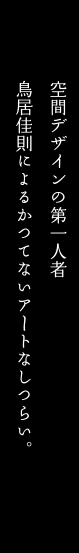 空間デザインの第一人者
鳥居佳則によるかつてないアートなしつらい。